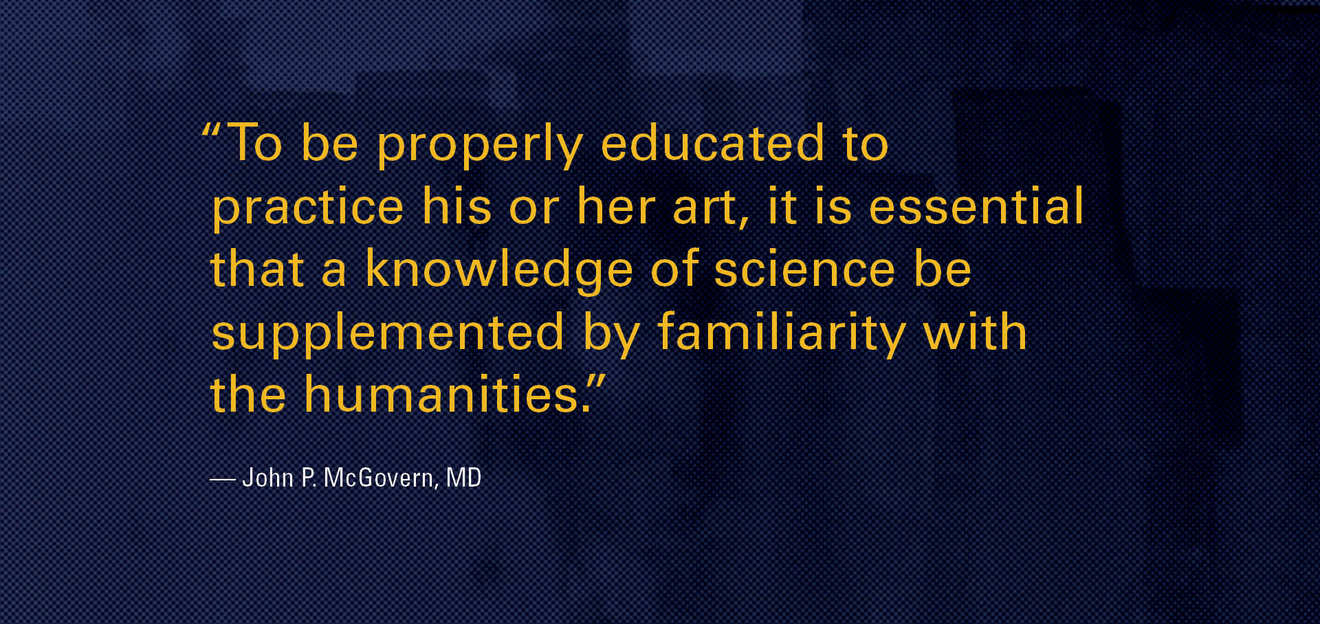 “To be properly educated to practice his or her art, it is essential that a knowledge of science be supplemented by familiarity with the humanities.” — John P. McGovern, MD