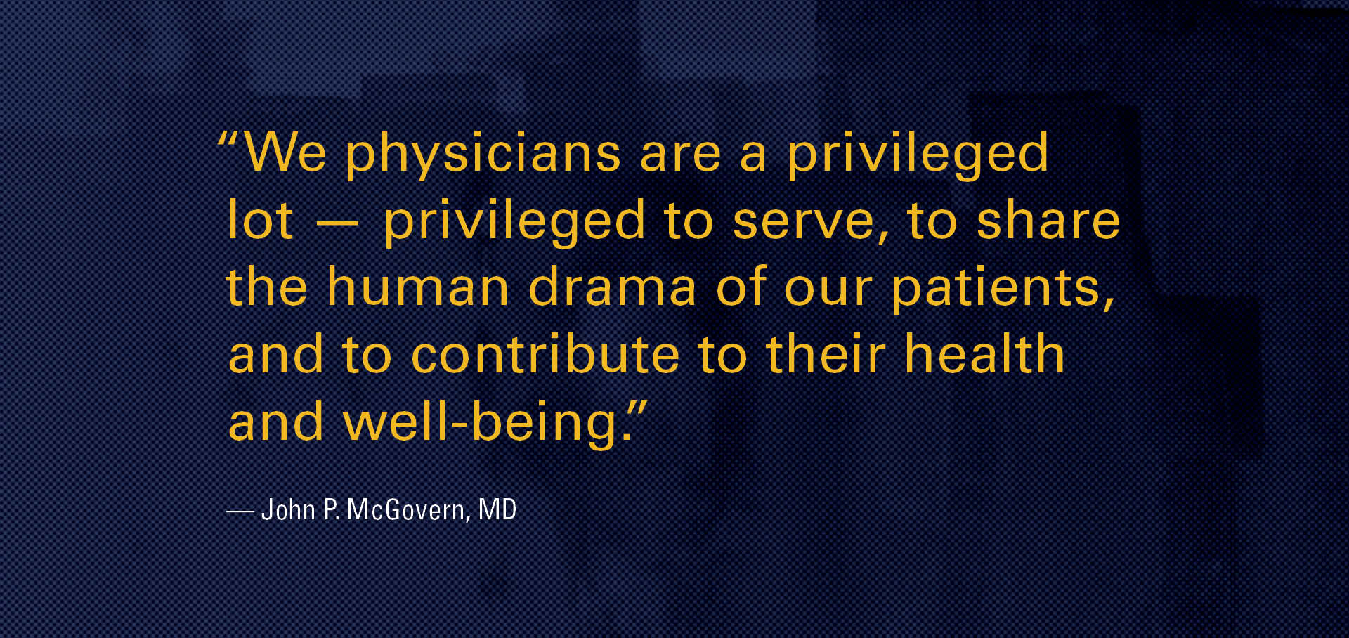 “We physicians are a privileged lot - privileged to serve, to share the human drama of our patients, and to contribute to their health and well-being.” - John P. McGovern, MD