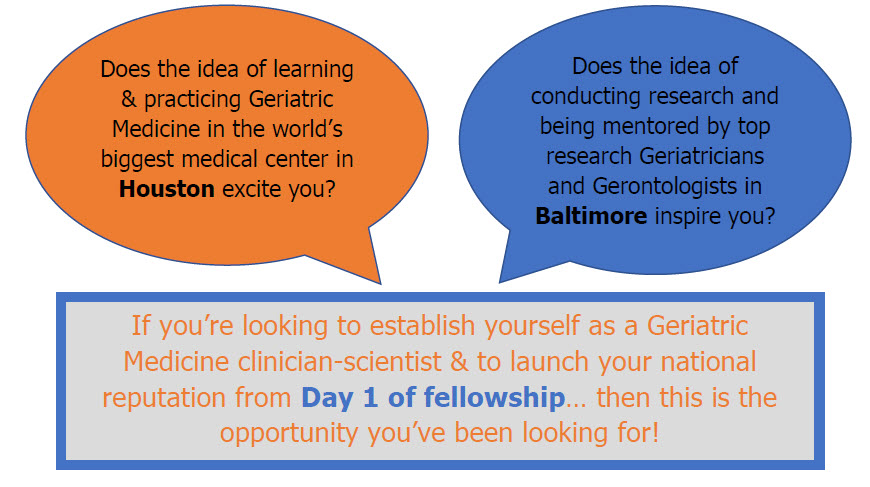 Does the idea of learning & practicing Geriatric Medicine in the world’s biggest medical center in Houston excite you? Does the idea of conducting research and being mentored by top research Geriatricians and Gerontologists in Baltimore inspire you? If you’re looking to establish yourself as a Geriatric Medicine clinician-scientist & to launch your national reputation from Day 1 of fellowship… then this is the opportunity you’ve been looking for!
