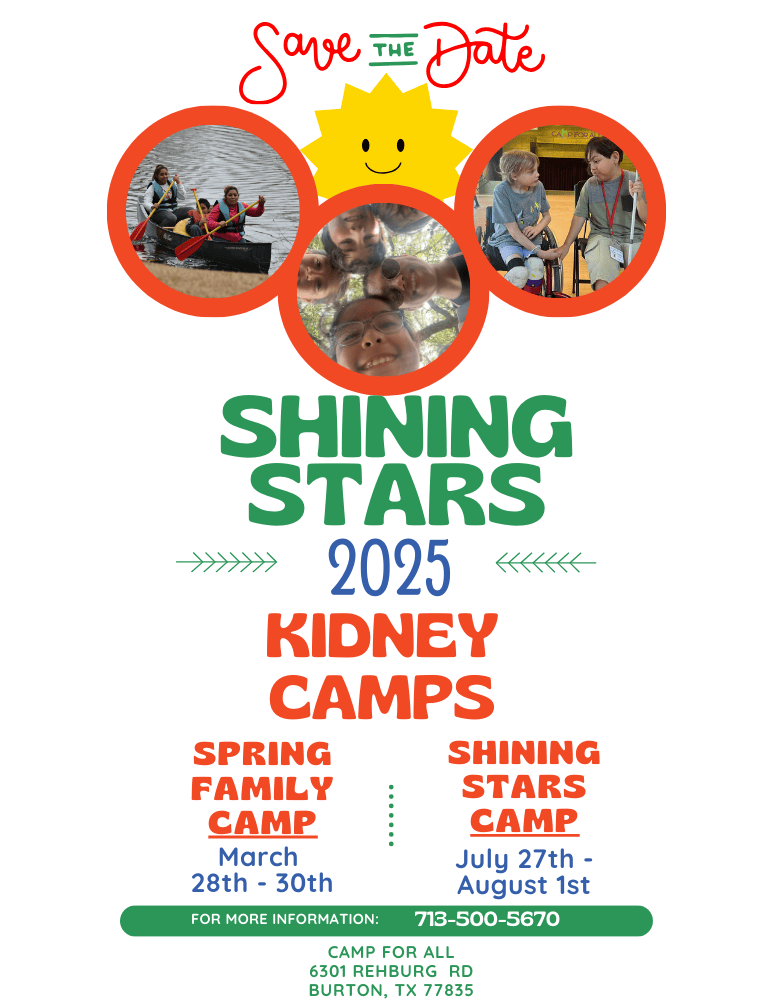 Shining Stars 2025 Kidney Camps Save the Date Information.  Spring Family Camp March 28 to 30, 2025.  Shining Stars Camp July 27 to August 1, 2025.  For more information call 713-500-5670.  Camp for All's address is 6301 Rehburg Rd Burton TX 77832