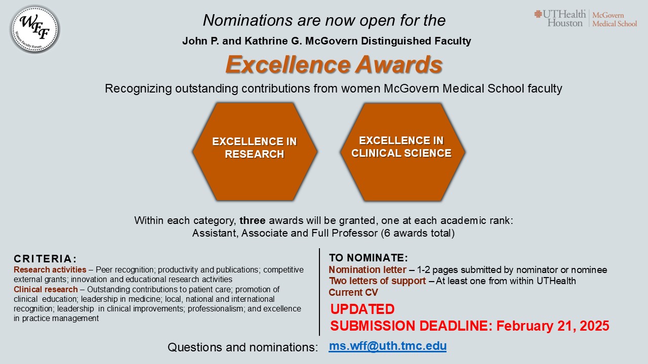 Women Faculty Forum flyer call for nomination for the McGovern Excellence Awards due on Friday, February 11, 2025. C R I T E R I A :
Research activities – Peer recognition; productivity and publications; competitive external grants; innovation and educational research activities
Clinical research – Outstanding contributions to patient care; promotion of clinical  education; leadership in medicine; local, national and international recognition; leadership  in clinical improvements; professionalism; and excellence in practice management. TO NOMINATE:
Nomination letter – 1-2 pages submitted by nominator or nomineeTwo letters of support – At least one from within UTHealth
Current CV. 
